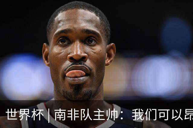 世界杯 | 南非队主帅：我们可以昂着头离开