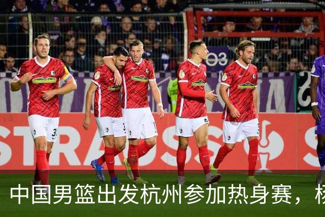 中国男篮出发杭州参加热身赛，杨瀚森未跟队，因为他是NBA球员