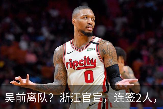 吴前离队？浙江官宣，连签2人，1中锋+1前锋，1顶薪+1C类合同