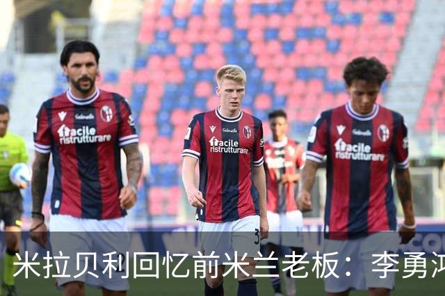 米拉贝利回忆前米兰老板：李勇鸿的身份至今仍是未解之谜