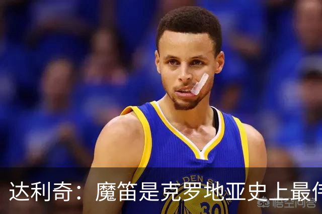 达利奇：魔笛是克罗地亚史上最伟大球员，这一地位将保持很长时间