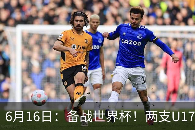 6月16日：备战世界杯！两支U17国少队战英超德甲西甲豪门赛程如下