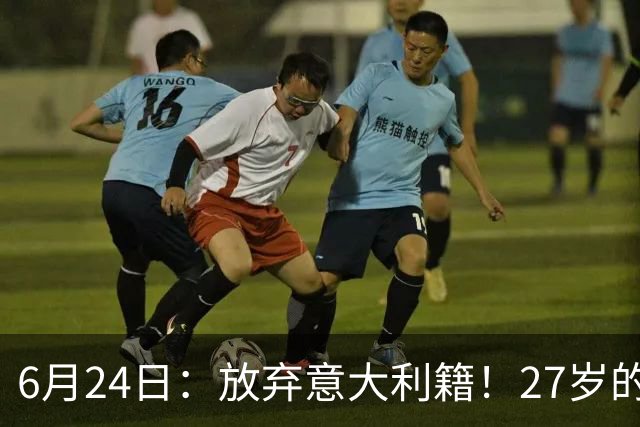6月24日：放弃意大利籍！27岁的尤文王牌队长主动要求归化入籍来中国男足