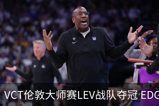 VCT伦敦大师赛LEV战队夺冠 EDG战队获季军
